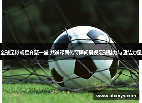 全球足球明星齐聚一堂 共谱绿茵传奇瞬间展现足球魅力与团结力量