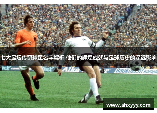 七大足坛传奇球星名字解析 他们的辉煌成就与足球历史的深远影响